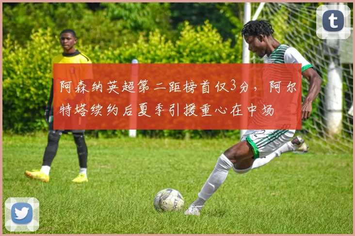 阿森纳英超第二距榜首仅3分，阿尔特塔续约后夏季引援重心在中场