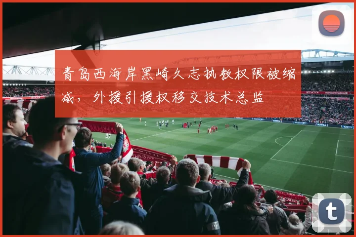 青岛西海岸黑崎久志执教权限被缩减，外援引援权移交技术总监