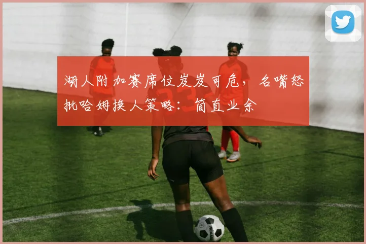 湖人附加赛席位岌岌可危，名嘴怒批哈姆换人策略：简直业余