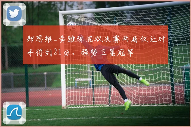 郑思维_黄雅琼混双决赛两局仅让对手得到21分，强势卫冕冠军